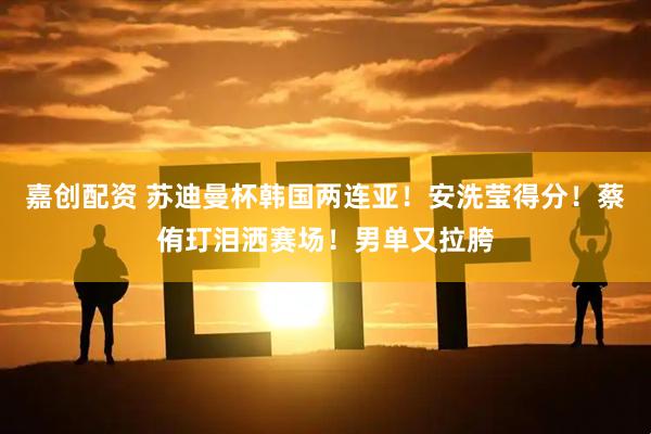 嘉创配资 苏迪曼杯韩国两连亚！安洗莹得分！蔡侑玎泪洒赛场！男单又拉胯