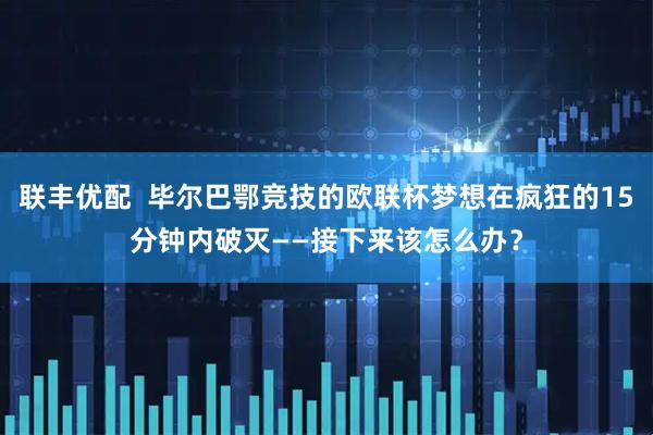 联丰优配  毕尔巴鄂竞技的欧联杯梦想在疯狂的15分钟内破灭——接下来该怎么办？