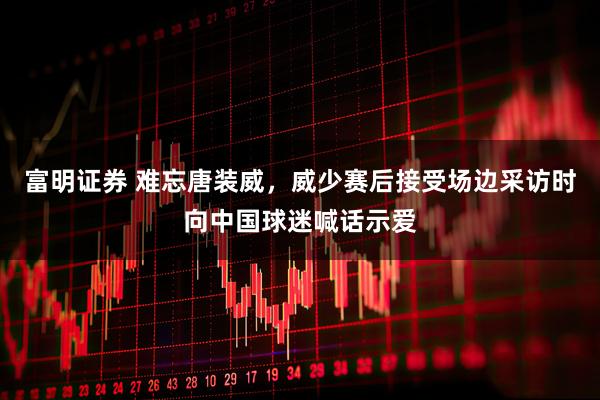 富明证券 难忘唐装威，威少赛后接受场边采访时向中国球迷喊话示爱