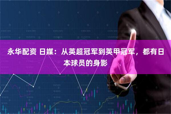 永华配资 日媒：从英超冠军到英甲冠军，都有日本球员的身影