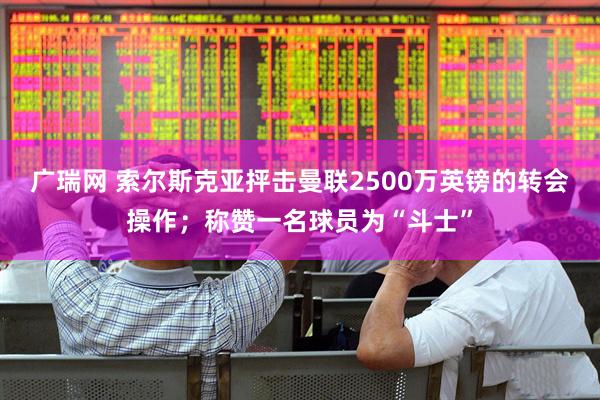 广瑞网 索尔斯克亚抨击曼联2500万英镑的转会操作；称赞一名球员为“斗士”