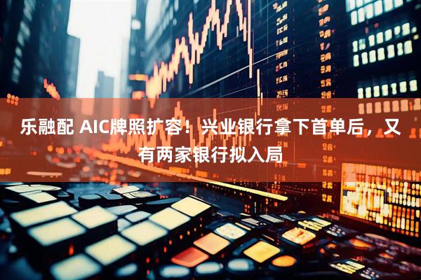 乐融配 AIC牌照扩容！兴业银行拿下首单后，又有两家银行拟入局