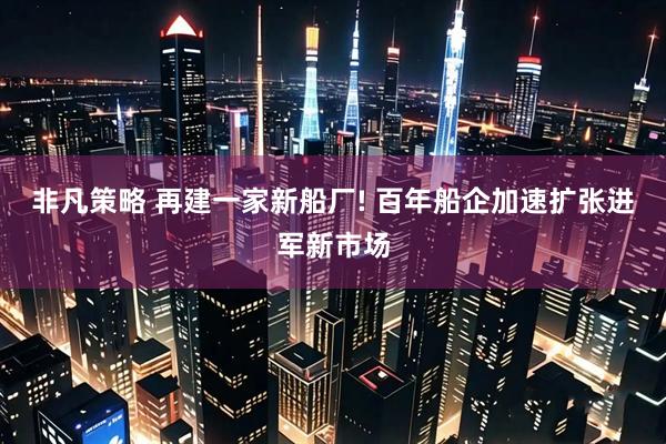非凡策略 再建一家新船厂! 百年船企加速扩张进军新市场