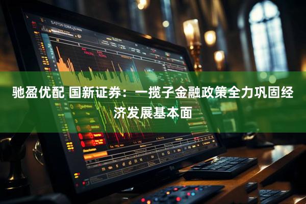 驰盈优配 国新证券：一揽子金融政策全力巩固经济发展基本面