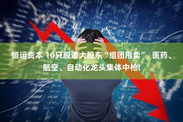 恒运资本 10只股遭大股东“组团甩卖”, 医药、航空、自动化龙头集体中枪!