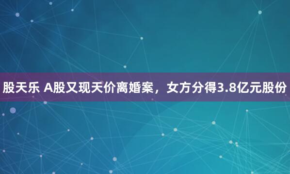 股天乐 A股又现天价离婚案，女方分得3.8亿元股份