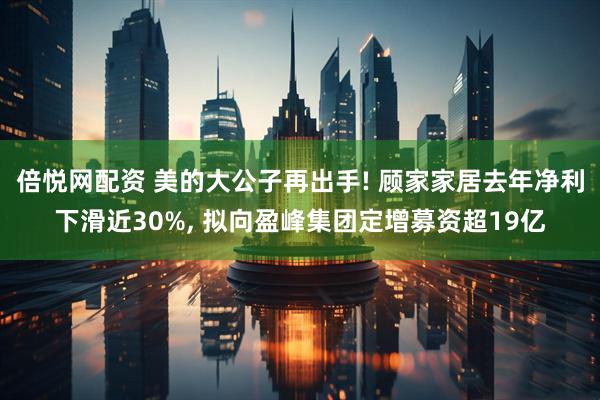 倍悦网配资 美的大公子再出手! 顾家家居去年净利下滑近30%, 拟向盈峰集团定增募资超19亿