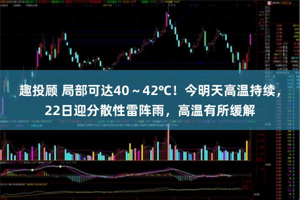 趣投顾 局部可达40～42℃！今明天高温持续，22日迎分散性雷阵雨，高温有所缓解