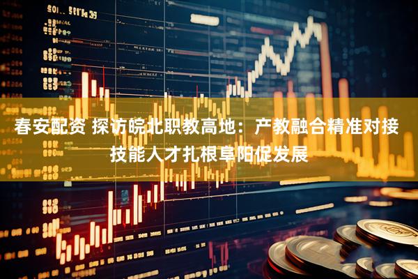 春安配资 探访皖北职教高地：产教融合精准对接 技能人才扎根阜阳促发展