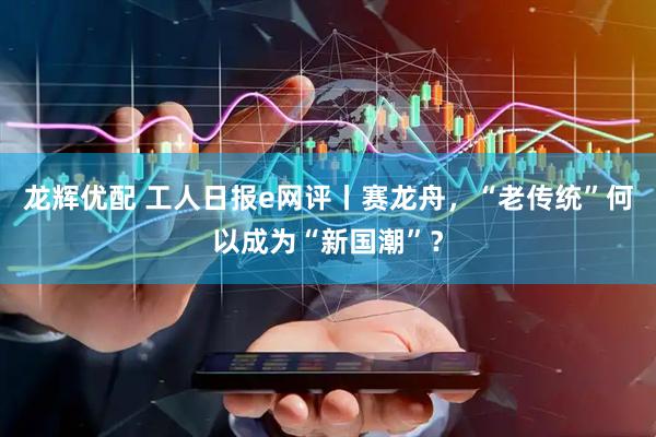 龙辉优配 工人日报e网评丨赛龙舟，“老传统”何以成为“新国潮”？