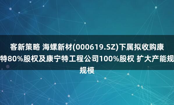 客新策略 海螺新材(000619.SZ)下属拟收购康宁特80%股权及康宁特工程公司100%股权 扩大产能规模