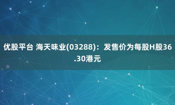 优股平台 海天味业(03288)：发售价为每股H股36.30港元
