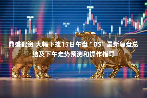 鼎盛配资 大幅下挫15日午盘“DS”最新复盘总结及下午走势预测和操作指导