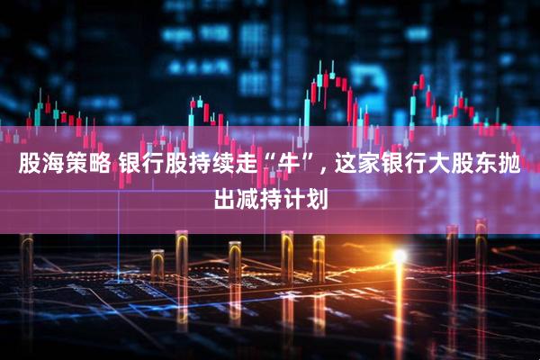 股海策略 银行股持续走“牛”, 这家银行大股东抛出减持计划
