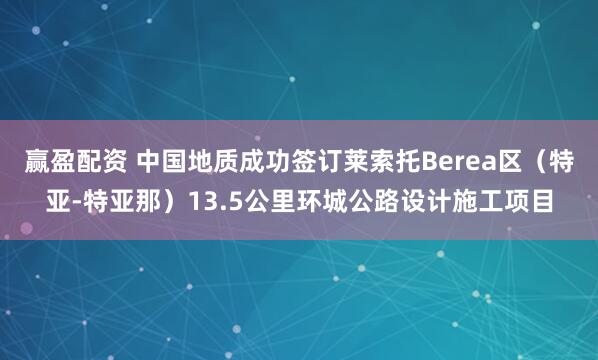 赢盈配资 中国地质成功签订莱索托Berea区（特亚-特亚那）13.5公里环城公路设计施工项目