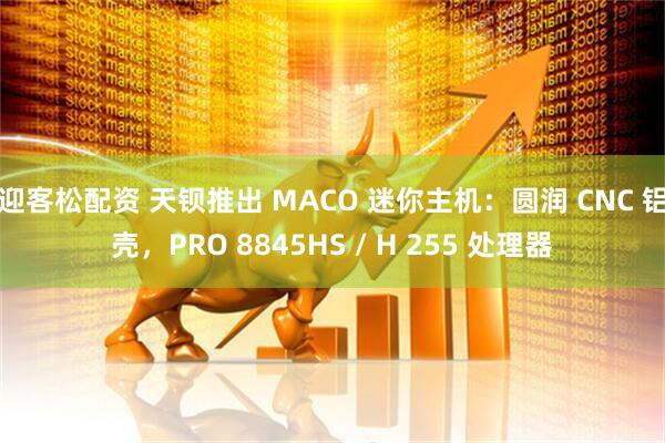 迎客松配资 天钡推出 MACO 迷你主机：圆润 CNC 铝壳，PRO 8845HS / H 255 处理器