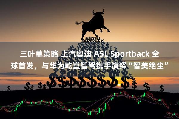 三叶草策略 上汽奥迪 A5L Sportback 全球首发，与华为乾崑智驾携手演绎“智美绝尘”