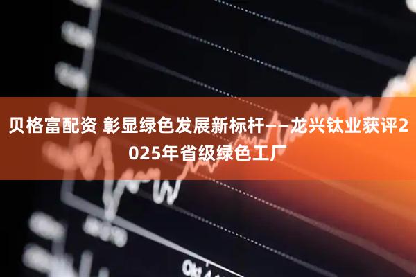 贝格富配资 彰显绿色发展新标杆——龙兴钛业获评2025年省级绿色工厂