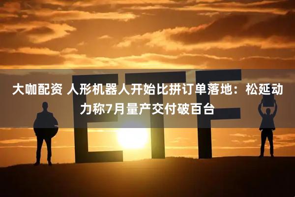 大咖配资 人形机器人开始比拼订单落地：松延动力称7月量产交付破百台