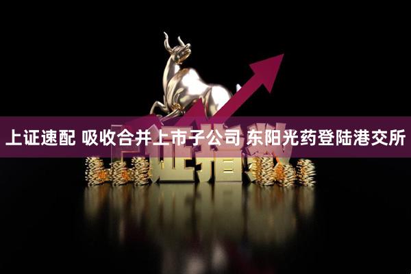 上证速配 吸收合并上市子公司 东阳光药登陆港交所