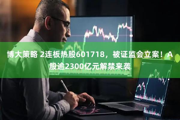 博大策略 2连板热股601718，被证监会立案！A股逾2300亿元解禁来袭