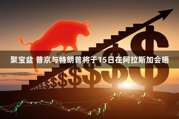 聚宝盆 普京与特朗普将于15日在阿拉斯加会晤