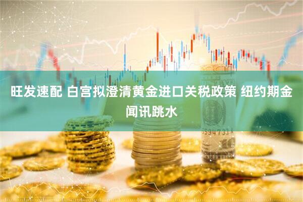 旺发速配 白宫拟澄清黄金进口关税政策 纽约期金闻讯跳水