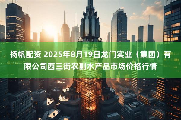 扬帆配资 2025年8月19日龙门实业(集团)有限公司西三街农副水产品市场价格行情