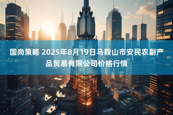 国尚策略 2025年8月19日马鞍山市安民农副产品贸易有限公司价格行情