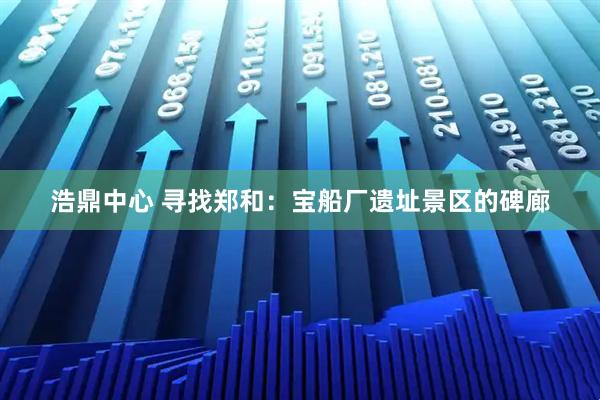 浩鼎中心 寻找郑和：宝船厂遗址景区的碑廊