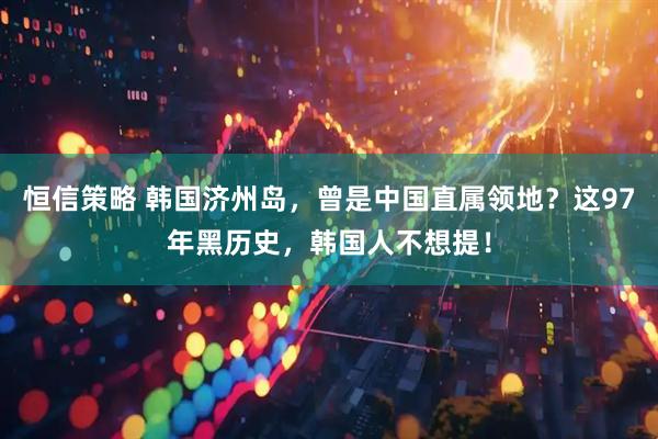 恒信策略 韩国济州岛，曾是中国直属领地？这97年黑历史，韩国人不想提！