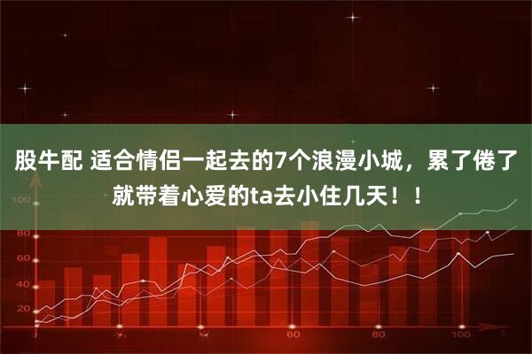股牛配 适合情侣一起去的7个浪漫小城，累了倦了就带着心爱的ta去小住几天！！