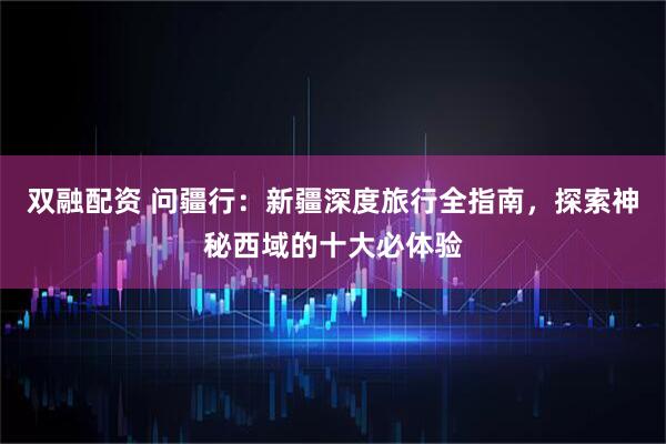 双融配资 问疆行：新疆深度旅行全指南，探索神秘西域的十大必体验