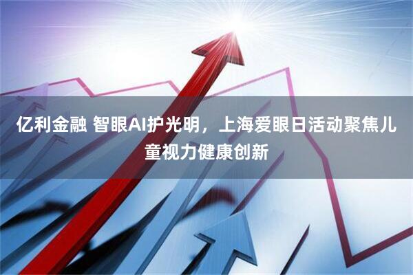 亿利金融 智眼AI护光明，上海爱眼日活动聚焦儿童视力健康创新