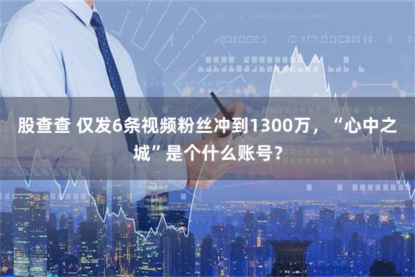 股查查 仅发6条视频粉丝冲到1300万，“心中之城”是个什么账号？