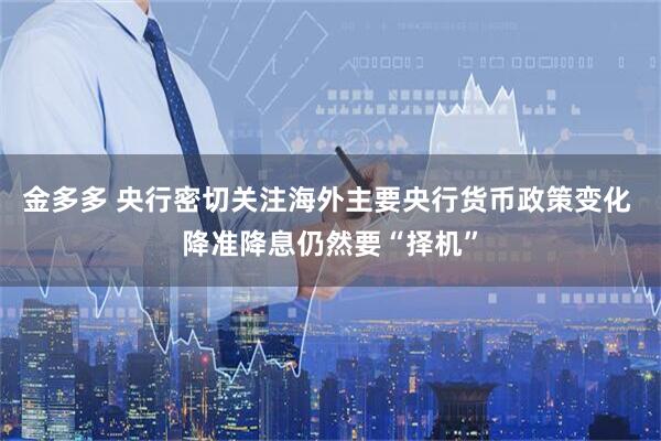 金多多 央行密切关注海外主要央行货币政策变化 降准降息仍然要“择机”