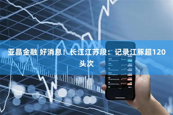 亚晶金融 好消息!长江江苏段:记录江豚超120头次