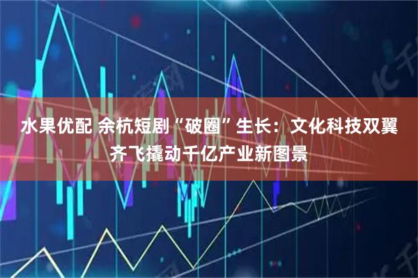 水果优配 余杭短剧“破圈”生长：文化科技双翼齐飞撬动千亿产业新图景