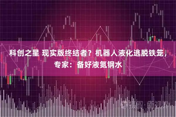 科创之星 现实版终结者?机器人液化逃脱铁笼,专家:备好液氮钢水