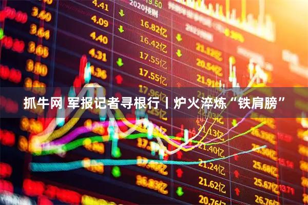 抓牛网 军报记者寻根行丨炉火淬炼“铁肩膀”