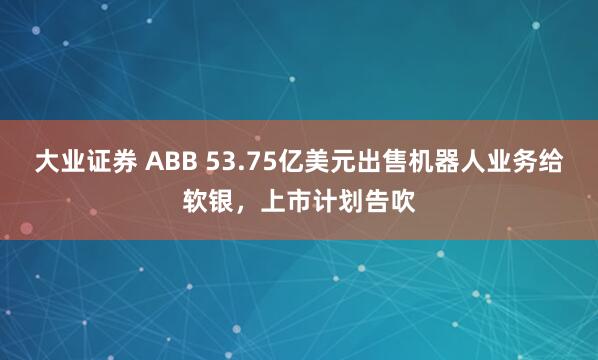 大业证券 ABB 53.75亿美元出售机器人业务给软银，上市计划告吹