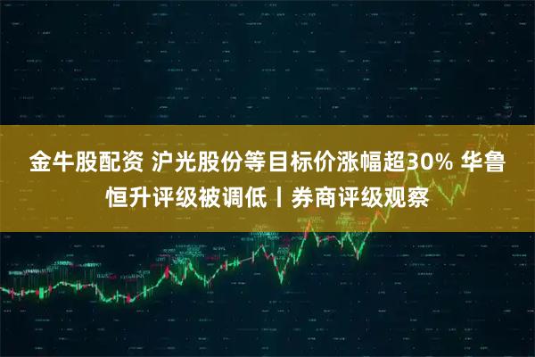 金牛股配资 沪光股份等目标价涨幅超30% 华鲁恒升评级被调低丨券商评级观察
