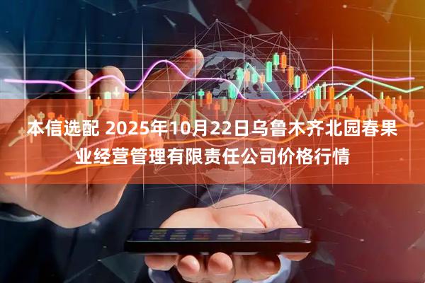 本信选配 2025年10月22日乌鲁木齐北园春果业经营管理有限责任公司价格行情