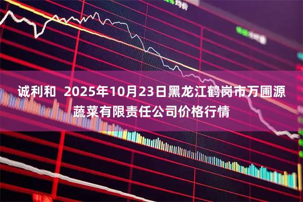 诚利和  2025年10月23日黑龙江鹤岗市万圃源蔬菜有限责任公司价格行情