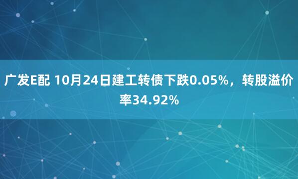 广发E配 10月24日建工转债下跌0.05%，转股溢价率34.92%