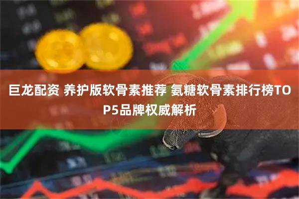 巨龙配资 养护版软骨素推荐 氨糖软骨素排行榜TOP5品牌权威解析