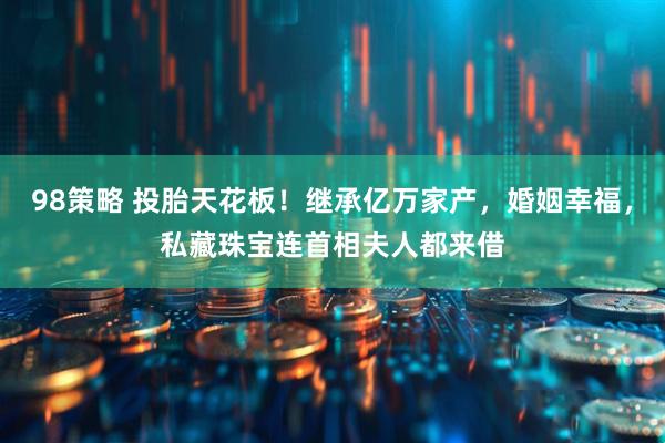 98策略 投胎天花板!继承亿万家产,婚姻幸福,私藏珠宝连首相夫人都来借