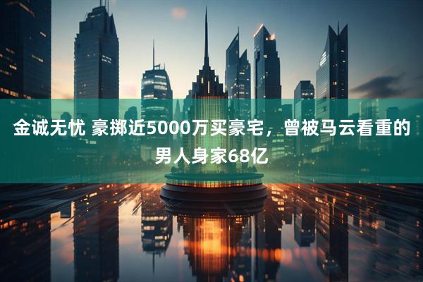 金诚无忧 豪掷近5000万买豪宅,曾被马云看重的男人身家68亿