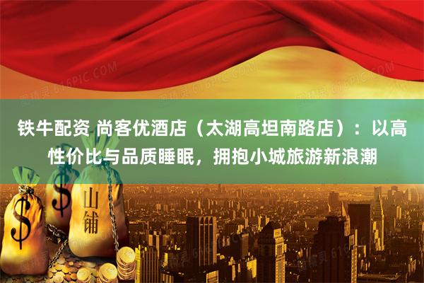 铁牛配资 尚客优酒店(太湖高坦南路店):以高性价比与品质睡眠,拥抱小城旅游新浪潮