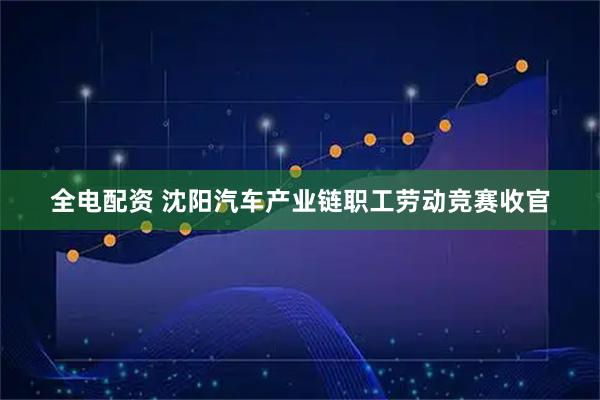 全电配资 沈阳汽车产业链职工劳动竞赛收官